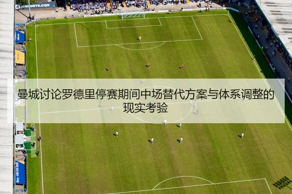 曼城讨论罗德里停赛期间中场替代方案与体系调整的现实考验