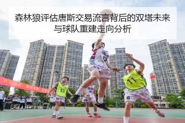 森林狼评估唐斯交易流言背后的双塔未来与球队重建走向分析 - kaiyun