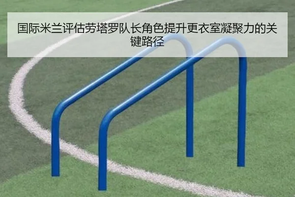 国际米兰评估劳塔罗队长角色提升更衣室凝聚力的关键路径 | kaiyun