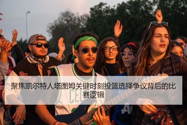 聚焦凯尔特人塔图姆关键时刻投篮选择争议背后的比赛逻辑 - kaiyun