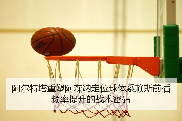 阿尔特塔重塑阿森纳定位球体系赖斯前插频率提升的战术密码